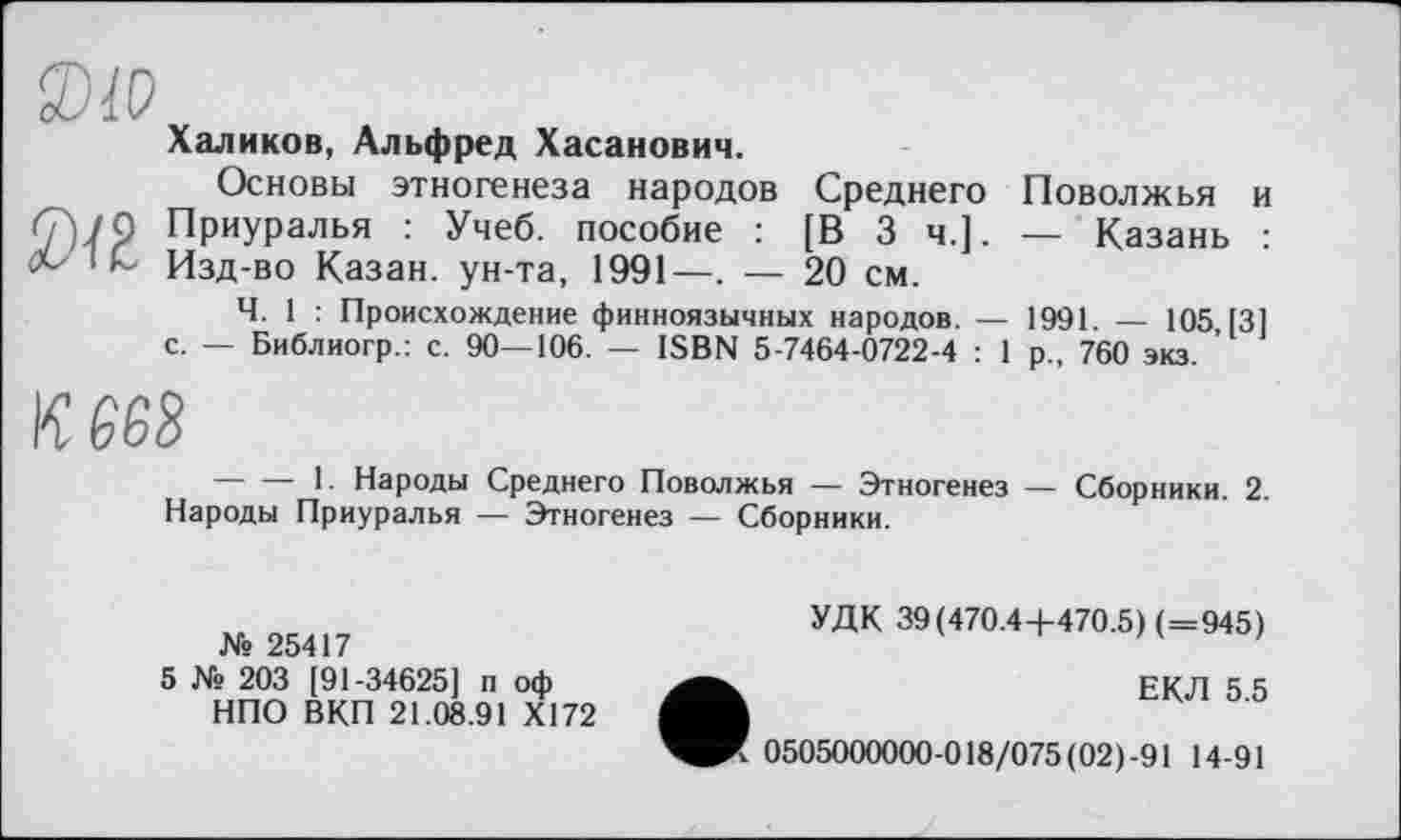 ﻿XiO
Халиков, Альфред Хасанович.
Основы этногенеза народов Среднего Поволжья и <7)7 9 Приуралья : Учеб, пособие : [В 3 ч.]. — Казань :
і L Изд-во Казан, ун-та, 1991—. — 20 см.
Ч. 1 : Происхождение финноязычных народов. — 1991 — 105 [31
с. — Библиогр.: с. 90—106. — ISBN 5-7464-0722-4 : 1 р., 760 экз. ’
кш
----1. Народы Среднего Поволжья — Этногенез — Сборники. 2.
Народы Приуралья — Этногенез — Сборники.
№ 25417
5 № 203 [91-34625] п оф НПО ВКП 21.08.91 Х172
УДК 39(470.4 +470.5) (=945)
ЕКЛ 5.5
* 0505000000-018/075(02)-91 14-91